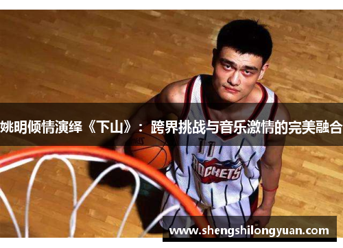 姚明倾情演绎《下山》：跨界挑战与音乐激情的完美融合