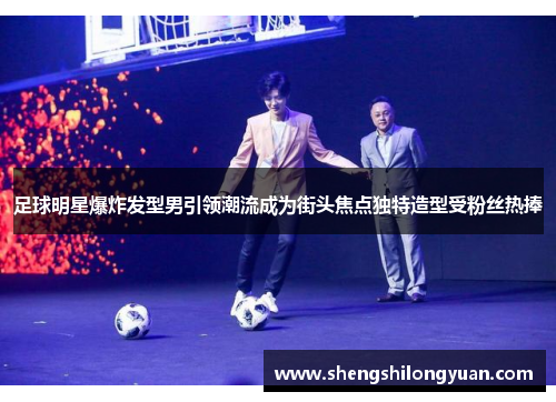 足球明星爆炸发型男引领潮流成为街头焦点独特造型受粉丝热捧