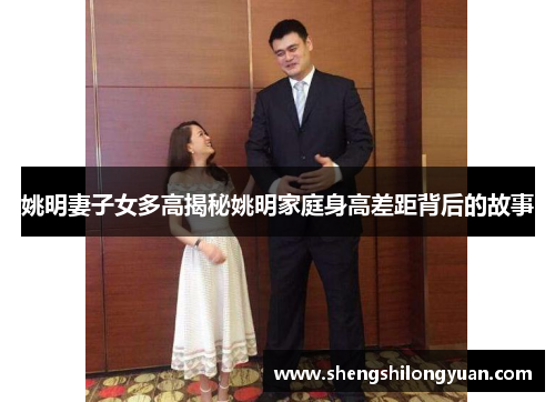 姚明妻子女多高揭秘姚明家庭身高差距背后的故事