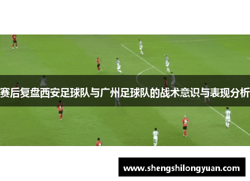 赛后复盘西安足球队与广州足球队的战术意识与表现分析