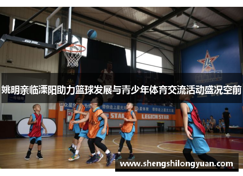 姚明亲临溧阳助力篮球发展与青少年体育交流活动盛况空前