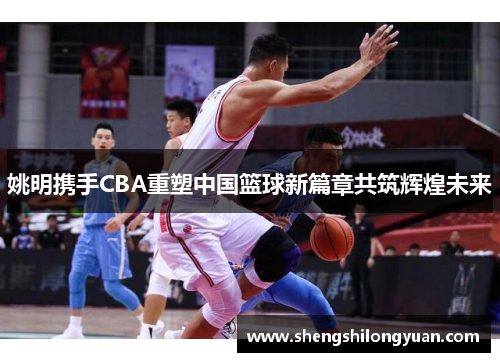 姚明携手CBA重塑中国篮球新篇章共筑辉煌未来