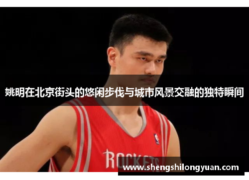 姚明在北京街头的悠闲步伐与城市风景交融的独特瞬间