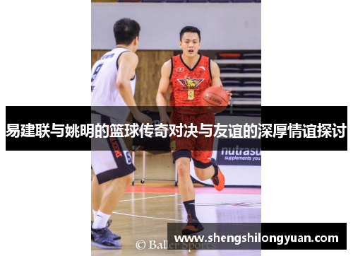 易建联与姚明的篮球传奇对决与友谊的深厚情谊探讨