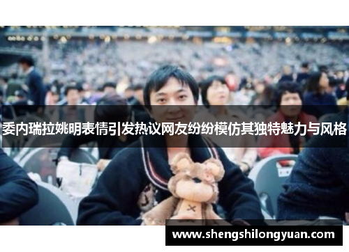 委内瑞拉姚明表情引发热议网友纷纷模仿其独特魅力与风格