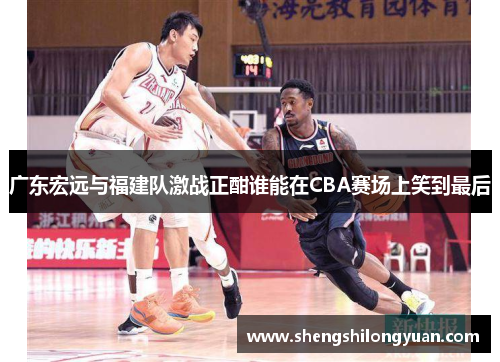 广东宏远与福建队激战正酣谁能在CBA赛场上笑到最后