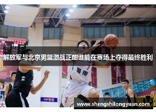 解放军与北京男篮激战正酣谁能在赛场上夺得最终胜利